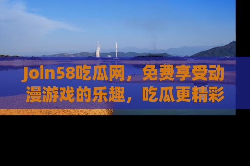 Join58吃瓜网，免费享受动漫游戏的乐趣，吃瓜更精彩！