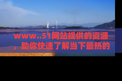 www..51网站提供的资源，助你快速了解当下最热的娱乐八卦
