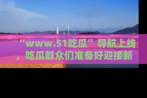 “www.51吃瓜”导航上线，吃瓜群众们准备好迎接新一波奇葩事件吗？