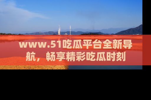 www.51吃瓜平台全新导航，畅享精彩吃瓜时刻
