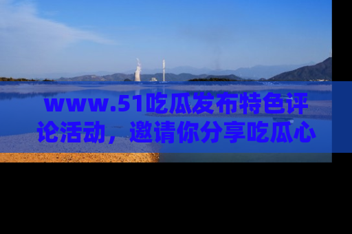 www.51吃瓜发布特色评论活动，邀请你分享吃瓜心得与看法！