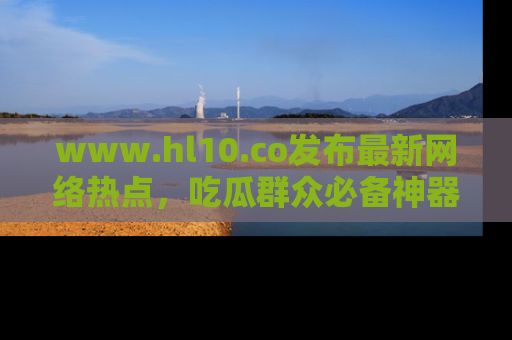 www.hl10.co发布最新网络热点,吃瓜群众必备神器