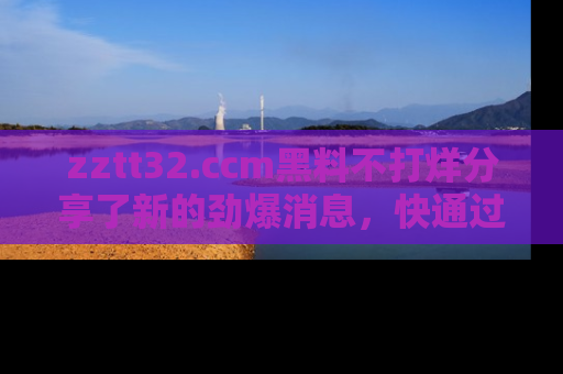zztt32.ccm黑料不打烊分享了新的劲爆消息,快通过链接来围观吧!