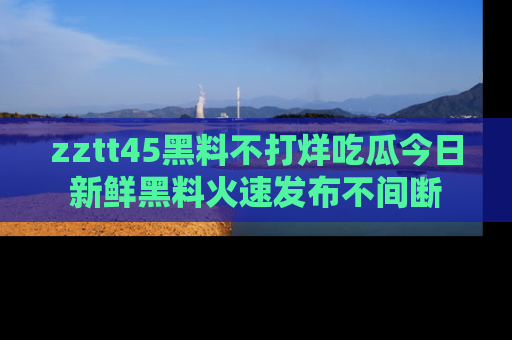 zztt45黑料不打烊吃瓜今日新鲜黑料火速发布不间断