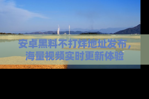 安卓黑料不打烊地址发布，海量视频实时更新体验