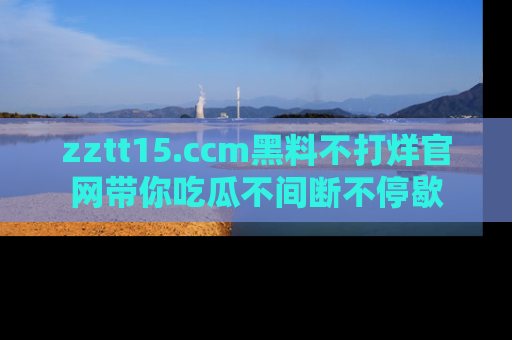 zztt15.ccm黑料不打烊官网带你吃瓜不间断不停歇