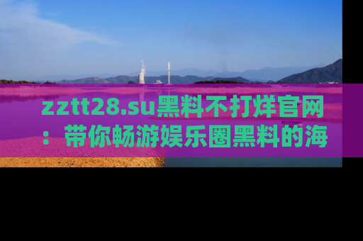 zztt28.su黑料不打烊官网:带你畅游娱乐圈黑料的海洋,掌握每一条最新消息