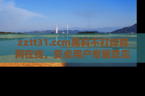 zztt31.ccm黑料不打烊官网在线,安卓用户专属吃瓜神器大揭秘