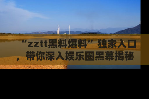 “zztt黑料爆料”独家入口,带你深入娱乐圈黑幕揭秘