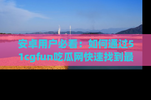 安卓用户必看：如何通过51cgfun吃瓜网快速找到最新链接？