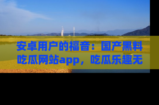 安卓用户的福音：国产黑料吃瓜网站app，吃瓜乐趣无穷尽！
