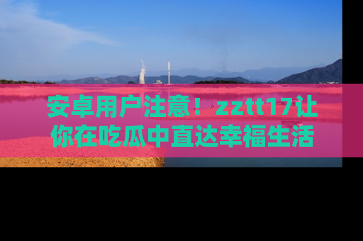 安卓用户注意！zztt17让你在吃瓜中直达幸福生活