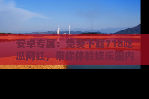 安卓专属：免费下载718吃瓜网红，带你体验娱乐圈内幕