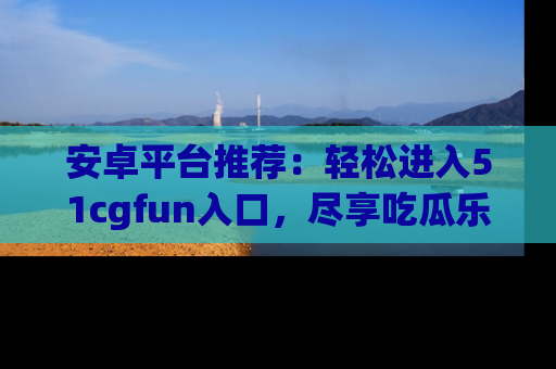 安卓平台推荐：轻松进入51cgfun入口，尽享吃瓜乐趣