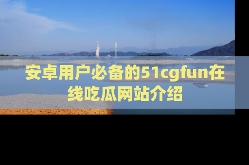 安卓用户必备的51cgfun在线吃瓜网站介绍