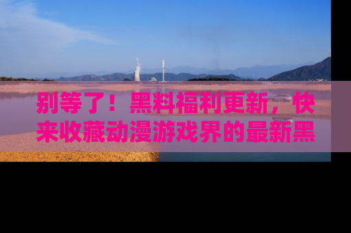 别等了！黑料福利更新，快来收藏动漫游戏界的最新黑料吧！