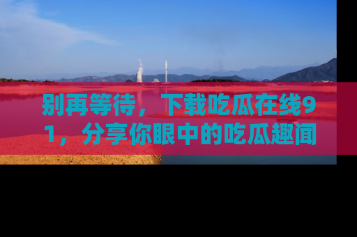 别再等待，下载吃瓜在线91，分享你眼中的吃瓜趣闻吧！
