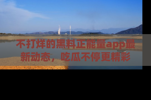 不打烊的黑料正能量app最新动态，吃瓜不停更精彩