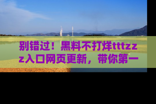 别错过！黑料不打烊tttzzz入口网页更新，带你第一时间了解最新动态！