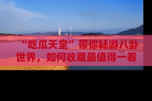 “吃瓜天堂”带你畅游八卦世界,如何收藏最值得一看的趣闻?