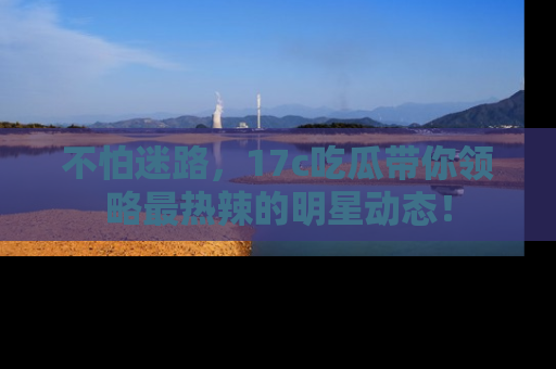 不怕迷路，17c吃瓜带你领略最热辣的明星动态！