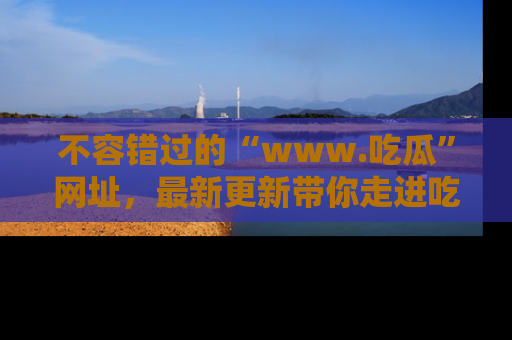 不容错过的“www.吃瓜”网址，最新更新带你走进吃瓜新时尚