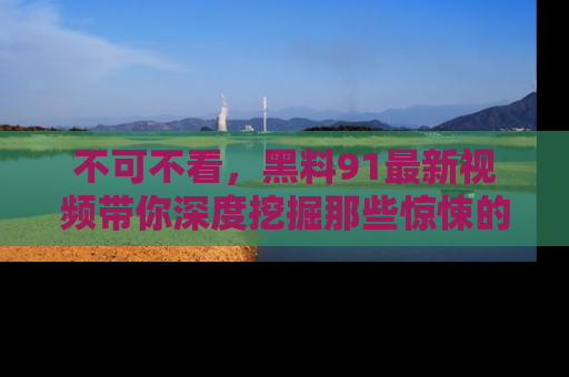 不可不看，黑料91最新视频带你深度挖掘那些惊悚的黑料内幕！