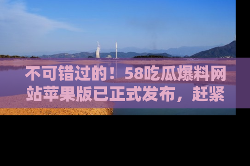 不可错过的！58吃瓜爆料网站苹果版已正式发布，赶紧体验！