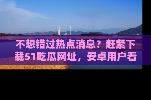 不想错过热点消息？赶紧下载51吃瓜网址，安卓用户看这边！