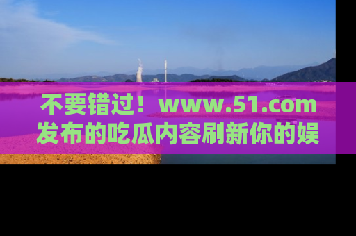 不要错过！www.51.com发布的吃瓜内容刷新你的娱乐认知