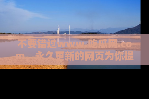 不要错过www.吃瓜网.com，永久更新的网页为你提供吃瓜盛宴！