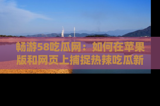 畅游58吃瓜网：如何在苹果版和网页上捕捉热辣吃瓜新闻？