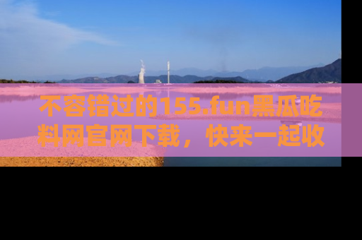不容错过的155.fun黑瓜吃料网官网下载，快来一起收藏吃瓜新动态吧！