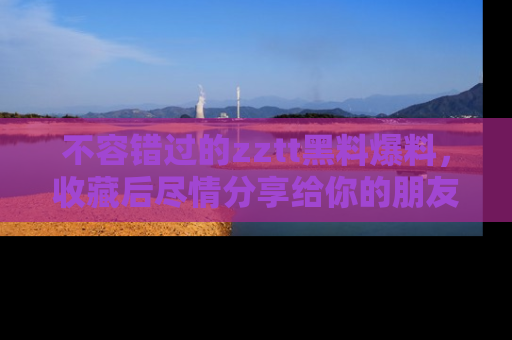 不容错过的zztt黑料爆料，收藏后尽情分享给你的朋友