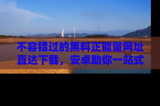 不容错过的黑料正能量网址直达下载，安卓助你一站式吃瓜体验！