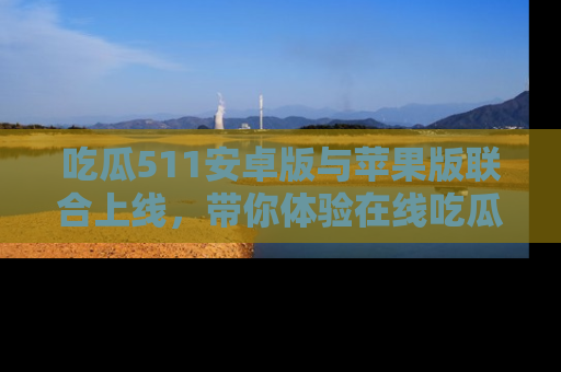 吃瓜511安卓版与苹果版联合上线，带你体验在线吃瓜新天地