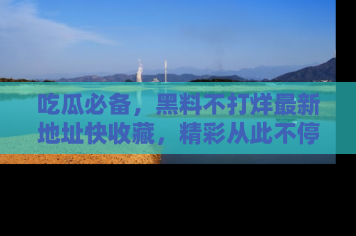 吃瓜必备，黑料不打烊最新地址快收藏，精彩从此不停！