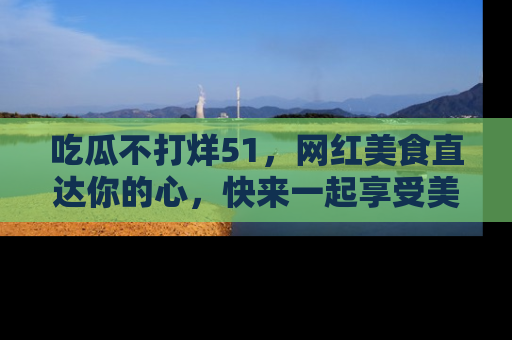 吃瓜不打烊51,网红美食直达你的心,快来一起享受美好时光!