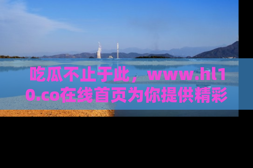 吃瓜不止于此,www.hl10.co在线首页为你提供精彩内幕