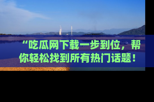 “吃瓜网下载一步到位,帮你轻松找到所有热门话题!”网址:www.chiguaw.com