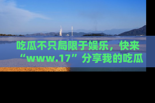吃瓜不只局限于娱乐,快来“www.17”分享我的吃瓜技巧,成为社交圈的明星!