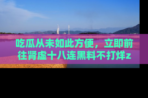 吃瓜从未如此方便,立即前往肾虚十八连黑料不打烊zzzttt,发现更多精彩,地址在这里!