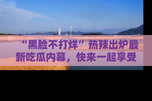 “黑脸不打烊”热辣出炉最新吃瓜内幕,快来一起享受这份乐趣吧!