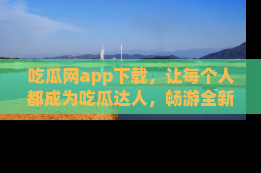 吃瓜网app下载，让每个人都成为吃瓜达人，畅游全新网页！