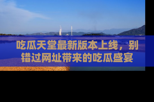 吃瓜天堂最新版本上线，别错过网址带来的吃瓜盛宴