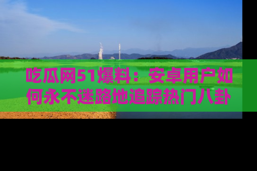 吃瓜网51爆料：安卓用户如何永不迷路地追踪热门八卦信息