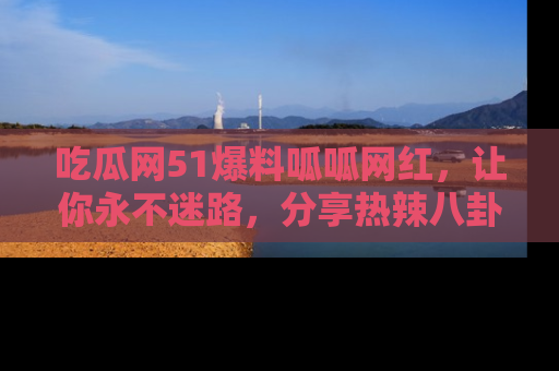 吃瓜网51爆料呱呱网红，让你永不迷路，分享热辣八卦速递！