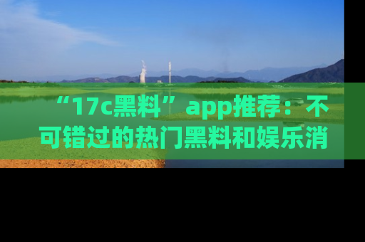 “17c黑料”app推荐:不可错过的热门黑料和娱乐消息