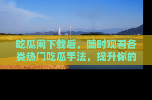 吃瓜网下载后，随时观看各类热门吃瓜手法，提升你的社交技能！