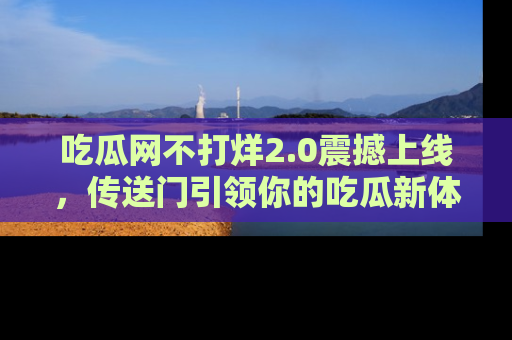 吃瓜网不打烊2.0震撼上线，传送门引领你的吃瓜新体验